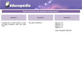 Desenvolvimento das questões do Educoquiz 1 
Questão 1 
A laranja tem o maior volume, o nível 
da água aumentou mais com esta 
fruta. 
Questão 3 
Figura A = 5 
Figura B = 11 
Figura C = 8 
Figura D = 7 
Logo a resposta é figura B. 
Questão 2 
50 x 200 = 50 000 ml 
 