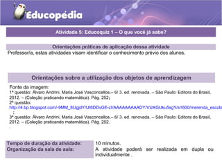 Atividade 5: Educoquiz 1 – O que você já sabe? 
Orientações práticas de aplicação dessa atividade 
Professor/a, estas atividades visam identificar o conhecimento prévio dos alunos. 
Orientações sobre a utilização dos objetos de aprendizagem 
Fonte da imagem: 
1ª questão: Álvaro Andrini, Maria José Vasconcellos.– 6/ 3. ed. renovada. – São Paulo: Editora do Brasil, 
2012. – (Coleção praticando matemática). Pág. 252; 
2ª questão: 
http://4.bp.blogspot.com/-9MM_8IJgjdY/UI6DDvGE-zI/AAAAAAAAADY/VUXGUku5sgY/s1600/merenda_escolar_; 
3ª questão: Álvaro Andrini, Maria José Vasconcellos.– 6/ 3. ed. renovada. – São Paulo: Editora do Brasil, 
2012. – (Coleção praticando matemática). Pág. 252. 
. 
Tempo de duração da atividade: 10 minutos. 
Organização da sala de aula: A atividade poderá ser realizada em dupla ou 
individualmente . 
 