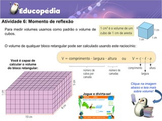 Atividade 6: Momento de reflexão 
O volume de qualquer bloco retangular pode ser calculado usando este raciocínio: 
Clique na imagem 
abaixo e leia mais 
sobre volume! 
Para medir volumes usamos como padrão o volume de 
cubos. 
Você é capaz de 
calcular o volume 
do bloco retangular: 
Jogue e divirta-se! 
 