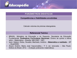PPAARRÂÂMMEETTRROOSS DDIIDDÁÁTTIICCOOSS 
Competências e Habilidades envolvidas 
Calcular volumes de prismas retangulares. 
Referencial Teórico 
• BRASIL. Ministério da Educação e do Desporto, Secretaria de Educação 
Fundamental. Parâmetros Curriculares Nacionais: Ensino de quinta a oitava 
série – Matemática – Brasília: MEC/SEF, 1997; 
• Iezzi, Gelson; Dolce, Osvaldo; Machado, Antônio – Matemática e realidade – SP 
– Atual/2009; 
• Álvaro Andrini, Maria José Vasconcellos.– 7/ 3. ed. renovada. – São Paulo: 
Editora do Brasil, 2012. – (Coleção praticando matemática). 
 