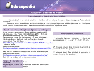 Atividade 6: Momento de reflexão 
Orientações práticas de aplicação dessa atividade 
Professor(a), leve seu aluno a refletir e relembrar sobre o volume do cubo e do paralelepípedo. Passe alguns 
exemplos. 
Motive os alunos a resolverem a questão proposta e a utilizarem os objetos de aprendizagem, que traz uma leitura 
sobre volume, em especial o cubo e o paralelepípedo, não esquecendo o jogo sobre cubos. 
Orientações sobre a utilização dos objetos de aprendizagem 
Fonte imagem: Álvaro Andrini, Maria José Vasconcellos.– 6/ 3. 
ed. renovada. – São Paulo: Editora do Brasil, 2012. – (Coleção 
Desenvolvimento da atividade 
praticando matemática). Pág. 251. Paralelepípedo. 
Álvaro Andrini, Maria José Vasconcellos.– 6/ 3. ed. renovada. – 
São Paulo: Editora do Brasil, 2012. – (Coleção praticando 
matemática). Pág. 189. Cubo. 
https://lh3.googleusercontent.com/-PRauuHgRhBA/AAAAAAAAAAI/AAAAAAAAAAA/hxNA4qdITsU/s48-c-k/photo.jpg 
ícone da leitura. 
Link atividades (leitura): 
http://www.escolakids.com/volume-do-cubo-e-do-paralelepipedo.htm 
Este link traz uma leitura sobre volume do cubo e paralelepípedo. 
Link atividades (leitura): 
http://escolovar.org/mat_rainfores_volume_quantos-cubos2.swf 
Este link traz um jogo sobre volume dos cubos. 
1ª atividade (questão proposta): volume do 
paralelepípedo: v = c . L . a = 10 . 8 . 5 = 400 cm³. 
2ª atividade (leitura): Esta atividade já apresenta o 
desenvolvimento das questões. 
3ª atividade (jogo): Esta atividade já apresenta o 
desenvolvimento das questões. 
Tempo de duração da 
atividade: 6 min. 
Organização da sala de 
aula: 
A atividade poderá ser realizada em 
duplas. 
 