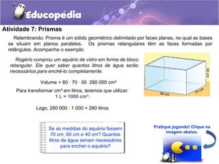 Atividade 7: Prismas 
Relembrando: Prisma é um sólido geométrico delimitado por faces planas, no qual as bases 
se situam em planos paralelos. Os prismas retangulares têm as faces formadas por 
retângulos. Acompanhe o exemplo: 
Rogério comprou um aquário de vidro em forma de bloco 
retangular. Ele quer saber quantos litros de água serão 
necessários para enchê-lo completamente. 
Volume = 80 · 70 · 50 280 000 cm³ 
Para transformar cm³ em litros, teremos que utilizar: 
1 L = 1000 cm³. 
Logo, 280 000 : 1 000 = 280 litros 
Se as medidas do aquário fossem 
70 cm, 60 cm e 40 cm? Quantos 
litros de água seriam necessários 
para encher o aquário? 
Pratique jogando! Clique na 
imagem abaixo. 
 