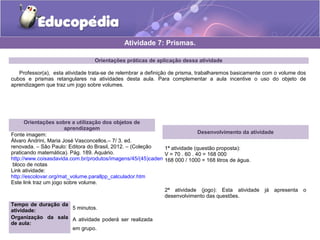 Atividade 7: Prismas. 
Orientações práticas de aplicação dessa atividade 
Professor(a), esta atividade trata-se de relembrar a definição de prisma, trabalharemos basicamente com o volume dos 
cubos e prismas retangulares na atividades desta aula. Para complementar a aula incentive o uso do objeto de 
aprendizagem que traz um jogo sobre volumes. 
Orientações sobre a utilização dos objetos de 
aprendizagem 
Fonte imagem: 
Álvaro Andrini, Maria José Vasconcellos.– 7/ 3. ed. 
renovada. – São Paulo: Editora do Brasil, 2012. – (Coleção 
praticando matemática). Pág. 189. Aquário. 
http://www.coisasdavida.com.br/produtos/imagens/45/(45)caderno_freud_full_4.jpg 
bloco de notas 
Link atividade: 
http://escolovar.org/mat_volume.parallpp_calculador.htm 
Este link traz um jogo sobre volume. 
Tempo de duração da 
atividade: 5 minutos. 
Organização da sala 
de aula: 
A atividade poderá ser realizada 
em grupo. 
Desenvolvimento da atividade 
1ª atividade (questão proposta): 
V = 70 . 60 . 40 = 168 000 
168 000 / 1000 = 168 litros de água. 
2ª atividade (jogo): Esta atividade já apresenta o 
desenvolvimento das questões. 
 