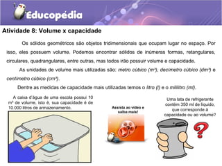 Atividade 8: Volume x capacidade 
Os sólidos geométricos são objetos tridimensionais que ocupam lugar no espaço. Por 
isso, eles possuem volume. Podemos encontrar sólidos de inúmeras formas, retangulares, 
circulares, quadrangulares, entre outras, mas todos irão possuir volume e capacidade. 
As unidades de volume mais utilizadas são: metro cúbico (m³), decímetro cúbico (dm³) e 
Uma lata de refrigerante 
contém 350 ml de líquido, 
que corresponde à 
capacidade ou ao volume? 
centímetro cúbico (cm³). 
Dentre as medidas de capacidade mais utilizadas temos o litro (l) e o mililitro (ml). 
A caixa d’água de uma escola possui 10 
m³ de volume, isto é, sua capacidade é de 
10.000 litros de armazenamento. Assista ao vídeo e 
saiba mais! 
 
