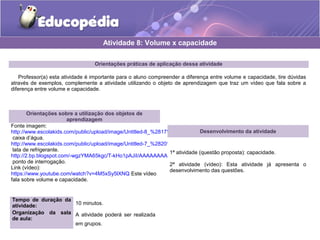 Atividade 8: Volume x capacidade 
Orientações práticas de aplicação dessa atividade 
Professor(a) esta atividade é importante para o aluno compreender a diferença entre volume e capacidade, tire dúvidas 
através de exemplos, complemente a atividade utilizando o objeto de aprendizagem que traz um vídeo que fala sobre a 
diferença entre volume e capacidade. 
Orientações sobre a utilização dos objetos de 
aprendizagem 
Fonte imagem: 
http://www.escolakids.com/public/upload/image/Untitled-8_%2817%29.jpg 
caixa d’água. 
http://www.escolakids.com/public/upload/image/Untitled-7_%2820%29.jpg 
lata de refrigerante. 
http://2.bp.blogspot.com/-wgzYMA65kgc/T-kHo1pAJiI/AAAAAAAAAZk/vzBgfiI12EU/s320/ponto_interrogacao.jpg 
ponto de interrogação. 
Link (vídeo): 
https://www.youtube.com/watch?v=4M5xSy5lXNQ Este vídeo 
fala sobre volume e capacidade. 
Tempo de duração da 
atividade: 10 minutos. 
Organização da sala 
de aula: 
A atividade poderá ser realizada 
em grupos. 
Desenvolvimento da atividade 
1ª atividade (questão proposta): capacidade. 
2ª atividade (vídeo): Esta atividade já apresenta o 
desenvolvimento das questões. 
 