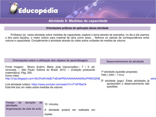 Atividade 9: Medidas de capacidade 
Orientações práticas de aplicação dessa atividade 
Professor (a) nesta atividade sobre medidas de capacidade, explore o tema através de exemplos, no dia a dia usamos 
o litro para líquidos, o metro cúbico para material de obra como areia.... Reforce os valores de correspondência entre 
volume e capacidade. Complemente a atividade através do vídeo sobre unidades de medida de volume. 
Orientações sobre a utilização dos objetos de aprendizagem 
Fonte imagem: Álvaro Andrini, Maria José Vasconcellos.– 7 / 3. ed. 
renovada. – São Paulo: Editora do Brasil, 2012. – (Coleção praticando 
matemática). Pág. 250. 
Ícone vídeo: 
http://3.bp.blogspot.com/-NU37wWv9ylE/TaEoltrPfSI/AAAAAAAAAEs/PH6G3ZHjBH8/s1600/9LPT18_Educopedia___Icone_padrao_Link atividade (vídeo): https://www.youtube.com/watch?v=iT1lrFRlwCk 
Este link traz um vídeo sobre medidas de volume. 
Tempo de duração da 
atividade: 15 minutos. 
Organização da sala de aula: A atividade poderá ser realizada em 
duplas. 
Desenvolvimento da atividade 
1ª atividade (questão proposta): 
7000 / 1000 = 7 litros 
2ª atividade (jogo): Estas atividades já 
apresentam o desenvolvimento das 
questões. 
 