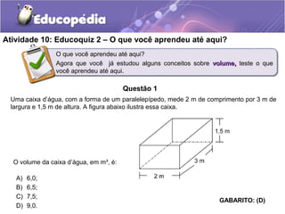Atividade 10: Educoquiz 2 – O que você aprendeu até aqui? 
O que você aprendeu até aqui? 
Agora que você já estudou alguns conceitos sobre vvoolluummee,, teste o que 
você aprendeu até aqui. 
Questão 1 
Uma caixa d’água, com a forma de um paralelepípedo, mede 2 m de comprimento por 3 m de 
largura e 1,5 m de altura. A figura abaixo ilustra essa caixa. 
A) 6,0; 
B) 6,5; 
C) 7,5; 
D) 9,0. 
GABARITO: (D) 
O volume da caixa d’água, em m³, é: 
 