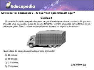 Atividade 10: Educoquiz 2 – O que você aprendeu até aqui? 
Questão 2 
Um caminhão está carregado de caixas de garrafas de água mineral, contendo 24 garrafas 
em cada uma. As caixas, todas de mesmo tamanho, formam uma pilha com a forma de um 
bloco retangular. São 12 caixas no comprimento, 6 caixas na largura e 8 na altura. 
Qual o total de caixas transportado por esse caminhão? 
A) 26 caixas; 
B) 50 caixas; 
C) 216 caixas; 
D) 576 caixas. 
GABARITO: (D) 
 