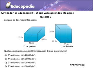 Atividade 10: Educoquiz 2 – O que você aprendeu até aqui? 
Questão 3 
Qual dos dois recipientes contém mais água? E qual o seu volume? 
A) 1° recipiente, com 28000 dm³; 
B) 1° recipiente, com 30000 dm³; 
C) 2° recipiente, com 28000 dm³; 
D) 2° recipiente, com 30000 dm³. 
GABARITO: (B) 
Compare os dois recipientes abaixo: 
1° recipiente 2° recipiente 
 