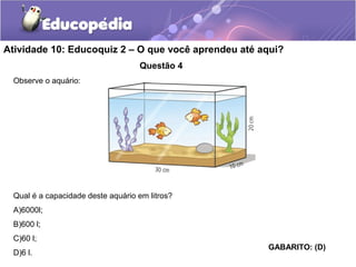 Atividade 10: Educoquiz 2 – O que você aprendeu até aqui? 
Questão 4 
Observe o aquário: 
Qual é a capacidade deste aquário em litros? 
A)6000l; 
B)600 l; 
C)60 l; 
D)6 l. GABARITO: (D) 
 