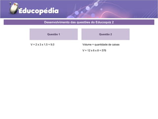 Desenvolvimento das questões do Educoquiz 2 
Questão 1 
V = 2 x 3 x 1,5 = 9,0 
Questão 2 
Volume = quantidade de caixas 
V = 12 x 6 x 8 = 576 
 
