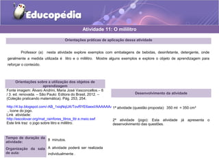 Atividade 11: O mililitro 
Orientações práticas de aplicação dessa atividade 
Professor (a) nesta atividade explore exemplos com embalagens de bebidas, desinfetante, detergente, onde 
geralmente a medida utilizada é litro e o mililitro. Mostre alguns exemplos e explore o objeto de aprendizagem para 
reforçar o conteúdo. 
Orientações sobre a utilização dos objetos de 
aprendizagem 
Fonte imagem: Álvaro Andrini, Maria José Vasconcellos.– 6 
/ 3. ed. renovada. – São Paulo: Editora do Brasil, 2012. – 
(Coleção praticando matemática). Pág. 253, 254. 
http://4.bp.blogspot.com/-AB_1xiqNqUA/TovRYE6aexI/AAAAAAAAAVI/WMTuDLbkGLY/s320/ico_jogo.png 
, ícone do jogo. 
Link atividade: 
http://escolovar.org/mat_rainfores_litros_litr.e.meio.swf 
Este link traz o jogo sobre litro e mililitro. 
Tempo de duração da 
atividade: 8 minutos. 
Organização da sala 
de aula: 
A atividade poderá ser realizada 
individualmente . 
Desenvolvimento da atividade 
1ª atividade (questão proposta): 350 ml = 350 cm³ 
2ª atividade (jogo): Esta atividade já apresenta o 
desenvolvimento das questões. 
 