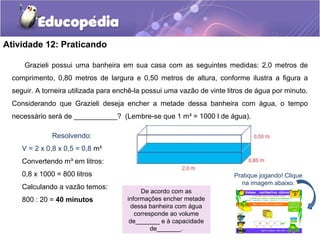 Atividade 12: Praticando 
Grazieli possui uma banheira em sua casa com as seguintes medidas: 2,0 metros de 
comprimento, 0,80 metros de largura e 0,50 metros de altura, conforme ilustra a figura a 
seguir. A torneira utilizada para enchê-la possui uma vazão de vinte litros de água por minuto. 
Considerando que Grazieli deseja encher a metade dessa banheira com água, o tempo 
necessário será de ___________? (Lembre-se que 1 m³ = 1000 l de água). 
Pratique jogando! Clique 
na imagem abaixo. 
De acordo com as 
informações encher metade 
dessa banheira com água 
corresponde ao volume 
de_______ e à capacidade 
de_______. 
Resolvendo: 
V = 2 x 0,8 x 0,5 = 0,8 m³ 
Convertendo m³ em litros: 
0,8 x 1000 = 800 litros 
Calculando a vazão temos: 
800 : 20 = 40 minutos 
 