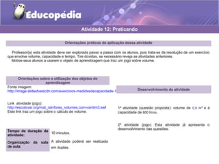 Atividade 12: Praticando 
Orientações práticas de aplicação dessa atividade 
Professor(a) esta atividade deve ser explorada passo a passo com os alunos, pois trata-se da resolução de um exercício 
que envolve volume, capacidade e tempo. Tire dúvidas, se necessário reveja as atividades anteriores. 
Motive seus alunos a usarem o objeto de aprendizagem que traz um jogo sobre volume. 
Orientações sobre a utilização dos objetos de 
aprendizagem 
Fonte imagem: 
http://image.slidesharecdn.com/exercicios-medidasdecapacidade-120908082846-phpapp02/95/slide-2-728.jpg?1347114616 
Link atividade (jogo): 
http://escolovar.org/mat_rainfores_volumes.com-centim3.swf 
Este link traz um jogo sobre o cálculo de volume. 
Tempo de duração da 
atividade: 10 minutos. 
Organização da sala 
de aula: 
A atividade poderá ser realizada 
em duplas. 
Desenvolvimento da atividade 
1ª atividade (questão proposta): volume de 0,8 m³ e à 
capacidade de 800 litros. 
2ª atividade (jogo): Esta atividade já apresenta o 
desenvolvimento das questões. 
 