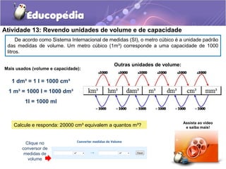 Atividade 13: Revendo unidades de volume e de capacidade 
De acordo como Sistema Internacional de medidas (SI), o metro cúbico é a unidade padrão 
das medidas de volume. Um metro cúbico (1m³) corresponde a uma capacidade de 1000 
litros. 
Mais usados (volume e capacidade): 
1 dm³ = 1 l = 1000 cm³ 
1 m³ = 1000 l = 1000 dm³ 
1l = 1000 ml 
Calcule e responda: 20000 cm³ equivalem a quantos m³? Assista ao vídeo 
e saiba mais! 
Clique no 
conversor de 
medidas de 
volume 
Outras unidades de volume: 
 