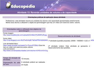 Atividade 13: Revendo unidades de volume e de capacidade 
Orientações práticas de aplicação dessa atividade 
Professor(a) esta atividade resume as unidades de volume e de capacidade apresentadas anteriormente. 
Motive seus alunos a utilizarem o objeto de aprendizagem que traz um vídeo com exercício sobre volume. 
Orientações sobre a utilização dos objetos de 
aprendizagem 
Fonte imagem: 
http://www.brasilescola.com/upload/e/Untitled-5%2826%29.jpg 
Ícone vídeo: 
http://3.bp.blogspot.com/-NU37wWv9ylE/TaEoltrPfSI/AAAAAAAAAEs/PH6G3ZHjBH8/s1600/9LPT18_Educopedia___Icone_padrao_Link atividade(vídeo): 
https://www.youtube.com/watch?v=TbJunGTCBcU Este link 
traz um vídeo com exercício sobre volume. 
Link (conversor): 
http://www.conversaodeunidades.com/volume-m3-ft3-cm3-in3-gal-l.php 
Tempo de duração da 
atividade: 10 minutos. 
Organização da sala 
de aula: 
A atividade poderá ser realizada 
em dupla. 
Desenvolvimento da atividade 
1ª atividade (questão proposta): 20000 : 1000000 = 0,02 m³ 
2ª atividade (vídeo): Esta atividade já apresenta o 
desenvolvimento das questões. 
 