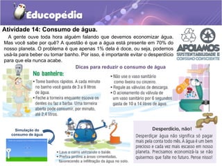 Atividade 14: Consumo de água. 
A gente ouve toda hora alguém falando que devemos economizar água. 
Mas você sabe por quê? A questão é que a água está presente em 70% do 
nosso planeta. O problema é que apenas 1% dela é doce, ou seja, podemos 
usá-la para beber ou tomar banho. Por isso, é importante evitar o desperdício 
para que ela nunca acabe. 
Dicas para reduzir o consumo de água 
Simulação do 
consumo de água 
 