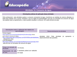 Atividade 14: Consumo de água. 
Orientações práticas de aplicação dessa atividade 
O(A) professor(a) esta atividade explora o consumo consciente de água, transforme as medidas de volume utilizadas no 
texto para praticar com a turma. Incentive o uso do objeto de aprendizagem que traz um simulador de consumo de água 
nas opções casa ou apartamento, o aluno poderá visualizar o consumo em cada cômodo da casa. 
Orientações sobre a utilização dos objetos de 
aprendizagem 
Fonte imagem: 
http://www.tjse.jus.br/euajudooplaneta/ecodicas/agua dicas 
para reduzir consumo de água. 
http://vidainsolita.files.wordpress.com/2010/05/sustentabilidade_consumo_consciente.jpg 
(desperdício não) 
Link (simulação): 
http://www.sabesp.com.br/CalandraWeb/animacoes/index.html 
este link traz um simulador de consumo de água. 
Tempo de duração da 
atividade: 10 minutos. 
Organização da sala 
de aula: 
A atividade poderá ser realizada 
em dupla. 
Desenvolvimento da atividade 
atividade (link): Esta atividade já apresenta o 
desenvolvimento das questões. 
 