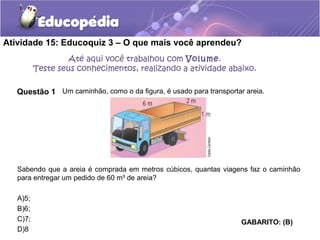 Atividade 15: Educoquiz 3 – O que mais você aprendeu? 
Questão 1 
Um caminhão, como o da figura, é usado para transportar areia. 
Sabendo que a areia é comprada em metros cúbicos, quantas viagens faz o caminhão 
para entregar um pedido de 60 m³ de areia? 
A)5; 
B)6; 
C)7; 
D)8 
GABARITO: (B) 
Até aqui você trabalhou com Volume. 
Teste seus conhecimentos, realizando a atividade abaixo. 
 