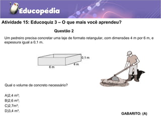 Atividade 15: Educoquiz 3 – O que mais você aprendeu? 
Questão 2 
Um pedreiro precisa concretar uma laje de formato retangular, com dimensões 4 m por 6 m, e 
espessura igual a 0,1 m. 
Qual o volume de concreto necessário? 
A)2,4 m³; 
B)2,6 m³; 
C)2,7m³; 
D)3,4 m³. 
GABARITO: (A) 
 