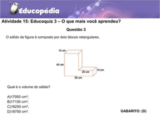 Atividade 15: Educoquiz 3 – O que mais você aprendeu? 
Questão 3 
O sólido da figura é composto por dois blocos retangulares. 
Qual é o volume do sólido? 
A)17050 cm³; 
B)17150 cm³; 
C)18250 cm³; 
D)18750 cm³. GABARITO: (D) 
 