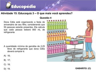Atividade 15: Educoquiz 3 – O que mais você aprendeu? 
Questão 4 
Dona Célia está organizando a festa de 
aniversário de seu filho, considerando que 
50 pessoas estarão presentes. Ela calcula 
que cada pessoa beberá 800 mL de 
refrigerante 
A quantidade mínima de garrafas de 2,25 
litros de refrigerante que dona Célia 
deverá comprar é: 
A) 16; 
B) 17; 
C) 18; 
D) 19. GABARITO: (C) 
 