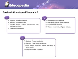 Feedback Corretivo – Educoquiz 3 
I II 
A) Cuidado! Refaça os cálculos. 
B) Resposta correta! Parabéns! 
C) Atenção! Divida o volume total de areia pelo 
III 
A) Resposta correta! Parabéns! 
B) Atenção! Multiplique as três medidas. 
C) Fique atento às medidas. 
D) Observe novamente, refaça os cálculos. 
A) Cuidado! Refaça os cálculos. 
B) Atenção! Fique atento às medidas. 
C) Fique atento! Calcule o volume dos blocos e 
some depois. 
D) Resposta correta! Parabéns! 
volume encontrado . 
D) Fique atento às medidas. 
 
