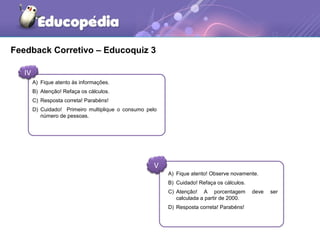Feedback Corretivo – Educoquiz 3 
IV 
A) Fique atento às informações. 
B) Atenção! Refaça os cálculos. 
C) Resposta correta! Parabéns! 
D) Cuidado! Primeiro multiplique o consumo pelo 
V 
número de pessoas. 
A) Fique atento! Observe novamente. 
B) Cuidado! Refaça os cálculos. 
C) Atenção! A porcentagem deve ser 
calculada a partir de 2000. 
D) Resposta correta! Parabéns! 
 