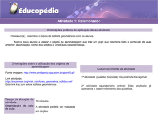 Atividade 1: Relembrando 
Orientações práticas de aplicação dessa atividade 
Professor(a), relembre o tópico de sólidos geométricos com os alunos. 
Motive seus alunos a utilizar o objeto de aprendizagem que traz um jogo que relembra todo o conteúdo da aula 
anterior: planificação, nome dos sólidos e principais características. 
Orientações sobre a utilização dos objetos de 
aprendizagem 
Fonte imagem: http://www.profgarcia.xpg.com.br/planif5.gif 
Link atividade: 
http://escolovar.org/mat_rainfores_geometria_solidos.swf 
Este link traz um sobre sólidos geométricos. 
Desenvolvimento da atividade 
1ª atividade (questão proposta): Da pirâmide hexagonal. 
2ª atividade (questionário online): Esta atividade já 
apresenta o desenvolvimento das questões. 
Tempo de duração da 
atividade: 10 minutos. 
Organização da sala 
de aula: 
A atividade poderá ser realizada 
em duplas. 
 