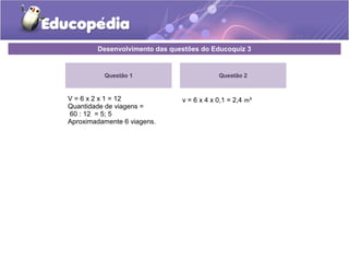 Desenvolvimento das questões do Educoquiz 3 
Questão 1 
V = 6 x 2 x 1 = 12 
Quantidade de viagens = 
60 : 12 = 5; 5 
Aproximadamente 6 viagens. 
Questão 2 
v = 6 x 4 x 0,1 = 2,4 m³ 
 