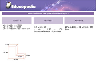 Desenvolvimento das questões do Educoquiz 3 
Questão 3 
V1 = 25 x 40 x 15 = 15000 
V2 = 25 x 15 x 10 = 3750 
V1 + v2 = 15000 + 3750 = 18750 cm³ 
Questão 4 
0,8 x 50 = 40 
• 40 : 2,25 = 17,8 
(aproximadamente 18 garrafas) 
Questão 5 
20% de 2000 = 0,2 x 2000 = 400 
litros 
 
