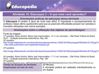 Atividade 15: Educoquiz 3 – O que mais você aprendeu? 
Orientações práticas de aplicação dessa atividade 
O Educoquiz 3 contém 5 itens de nível mais difícil. É importante o acompanhamento do 
professor nesse último questionário para que as possíveis dificuldades possam ser sanadas e 
conceitos reforçados com outros exemplos. 
Orientações sobre a utilização dos objetos de aprendizagem 
Fonte da imagem: 
(1ª questão): Álvaro Andrini, Maria José Vasconcellos.– 6 / 3. ed. renovada. – São Paulo: Editora do Brasil, 
2012. – (Coleção praticando matemática). Pág. 252. 
(2ª questão): 
http://image.slidesharecdn.com/ativmat2-descritoresanosfinais-120521201000-phpapp02/95/slide-25-728.jpg?1337649099 
, http://www.profemilson.com.br/gotardo/modulo23.gif 
(3ª questão): 
http://image.slidesharecdn.com/ativmat2-descritoresanosfinais-120521201000-phpapp02/95/slide-26-728.jpg?1337649099 
(4ª questão): Álvaro Andrini, Maria José Vasconcellos.– 7 / 3. ed. renovada. – São Paulo: Editora do Brasil, 
2012. – (Coleção praticando matemática). Pág. 196. 
(5ª questão): 
http://4.bp.blogspot.com/_sADUr81X7qk/TARQ5e0o2NI/AAAAAAAAAGw/qrU6md2PXeA/s320/utilizacao-domestica- 
Tempo de da-duração agua.jpg 
da atividade: 20 Minutos. 
Organização da sala de aula: A atividade poderá ser realizada individualmente ou 
em duplas. 
 