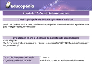 Atividade 17: Construindo um resumo 
Orientações práticas de aplicação dessa atividade 
Os alunos deverão listar em seu caderno virtual, os pontos abordados durante a presente aula 
para reforçar o conteúdo ministrado. 
Orientações sobre a utilização dos objetos de aprendizagem 
Fonte imagem: 
http://www.urireginatokano.seed.pr.gov.br/redeescola/escolas/8/2860/282/arquivos/Image/garf 
ield_estudante.gif 
Tempo de duração da atividade: 7 minutos. 
Organização da sala de aula: A atividade poderá ser realizada individualmente. 
 