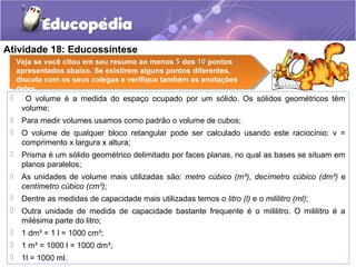 Atividade 18: Educossíntese 
Veja se você citou em seu resumo ao menos 55 dos 1100 pontos 
apresentados abaixo. Se existirem alguns pontos diferentes, 
discuta com os seus colegas e verifique também as anotações 
deles. 
 O volume é a medida do espaço ocupado por um sólido. Os sólidos geométricos têm 
volume; 
 Para medir volumes usamos como padrão o volume de cubos; 
 O volume de qualquer bloco retangular pode ser calculado usando este raciocínio: v = 
comprimento x largura x altura; 
 Prisma é um sólido geométrico delimitado por faces planas, no qual as bases se situam em 
planos paralelos; 
 As unidades de volume mais utilizadas são: metro cúbico (m³), decímetro cúbico (dm³) e 
centímetro cúbico (cm³); 
 Dentre as medidas de capacidade mais utilizadas temos o litro (l) e o mililitro (ml); 
 Outra unidade de medida de capacidade bastante frequente é o mililitro. O mililitro é a 
milésima parte do litro; 
 1 dm³ = 1 l = 1000 cm³; 
 1 m³ = 1000 l = 1000 dm³; 
 1l = 1000 ml. 
 