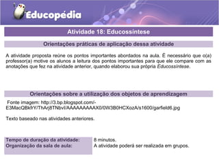 Atividade 18: Educossíntese 
Orientações práticas de aplicação dessa atividade 
A atividade proposta reúne os pontos importantes abordados na aula. É necessário que o(a) 
professor(a) motive os alunos a leitura dos pontos importantes para que ele compare com as 
anotações que fez na atividade anterior, quando elaborou sua própria Educossíntese. 
Orientações sobre a utilização dos objetos de aprendizagem 
Fonte imagem: http://3.bp.blogspot.com/- 
E3MacQBkfrY/ThArj8TNbvI/AAAAAAAAAX0/0W3B0HCXozA/s1600/garfield6.jpg 
Texto baseado nas atividades anteriores. 
Tempo de duração da atividade: 8 minutos. 
Organização da sala de aula: A atividade poderá ser realizada em grupos. 
 