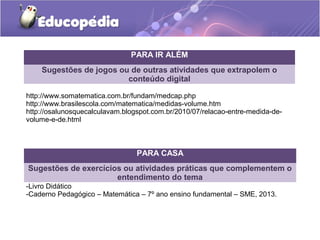PARA IR ALÉM 
Sugestões de jogos ou de outras atividades que extrapolem o 
conteúdo digital 
http://www.somatematica.com.br/fundam/medcap.php 
http://www.brasilescola.com/matematica/medidas-volume.htm 
http://osalunosquecalculavam.blogspot.com.br/2010/07/relacao-entre-medida-de-volume- 
e-de.html 
PARA CASA 
Sugestões de exercícios ou atividades práticas que complementem o 
entendimento do tema 
-Livro Didático 
-Caderno Pedagógico – Matemática – 7º ano ensino fundamental – SME, 2013. 
