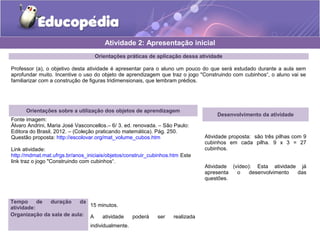 Atividade 2: Apresentação inicial 
Orientações práticas de aplicação dessa atividade 
Professor (a), o objetivo desta atividade é apresentar para o aluno um pouco do que será estudado durante a aula sem 
aprofundar muito. Incentive o uso do objeto de aprendizagem que traz o jogo "Construindo com cubinhos“, o aluno vai se 
familiarizar com a construção de figuras tridimensionais, que lembram prédios. 
Orientações sobre a utilização dos objetos de aprendizagem 
Fonte imagem: 
Álvaro Andrini, Maria José Vasconcellos.– 6/ 3. ed. renovada. – São Paulo: 
Editora do Brasil, 2012. – (Coleção praticando matemática). Pág. 250. 
Questão proposta: http://escolovar.org/mat_volume_cubos.htm 
Link atividade: 
http://mdmat.mat.ufrgs.br/anos_iniciais/objetos/construir_cubinhos.htm Este 
link traz o jogo "Construindo com cubinhos“. 
Desenvolvimento da atividade 
Atividade proposta: são três pilhas com 9 
cubinhos em cada pilha. 9 x 3 = 27 
cubinhos. 
Atividade (vídeo): Esta atividade já 
apresenta o desenvolvimento das 
questões. 
Tempo de duração da 
atividade: 15 minutos. 
Organização da sala de aula: A atividade poderá ser realizada 
individualmente. 
 