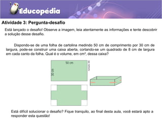 Atividade 3: Pergunta-desafio 
Está lançado o desafio! Observe a imagem, leia atentamente as informações e tente descobrir 
a solução desse desafio. 
Dispondo-se de uma folha de cartolina medindo 50 cm de comprimento por 30 cm de 
largura, pode-se construir uma caixa aberta, cortando-se um quadrado de 8 cm de largura 
em cada canto da folha. Qual é o volume, em cm³, dessa caixa? 
Está difícil solucionar o desafio? Fique tranquilo, ao final desta aula, você estará apto a 
responder esta questão! 
 