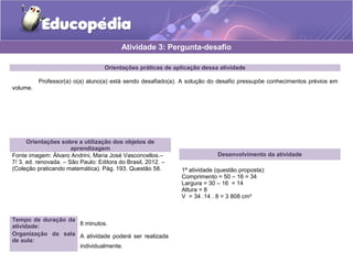 Atividade 3: Pergunta-desafio 
Orientações práticas de aplicação dessa atividade 
Professor(a) o(a) aluno(a) está sendo desafiado(a). A solução do desafio pressupõe conhecimentos prévios em 
volume. 
Orientações sobre a utilização dos objetos de 
aprendizagem 
Fonte imagem: Álvaro Andrini, Maria José Vasconcellos.– 
7/ 3. ed. renovada. – São Paulo: Editora do Brasil, 2012. – 
(Coleção praticando matemática). Pág. 193. Questão 58. 
Desenvolvimento da atividade 
1ª atividade (questão proposta): 
Comprimento = 50 – 16 = 34 
Largura = 30 – 16 = 14 
Altura = 8 
V = 34 .14 . 8 = 3 808 cm³ 
Tempo de duração da 
atividade: 8 minutos. 
Organização da sala 
de aula: 
A atividade poderá ser realizada 
individualmente. 
 