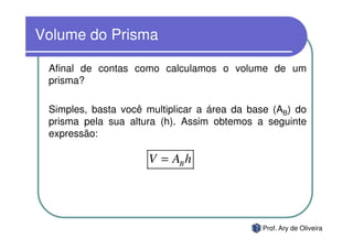 Volume do Prisma

 Afinal de contas como calculamos o volume de um
 prisma?

 Simples, basta você multiplicar a área da base (AB) do
 prisma pela sua altura (h). Assim obtemos a seguinte
 expressão:

                     V = AB h




                                             Prof. Ary de Oliveira
 