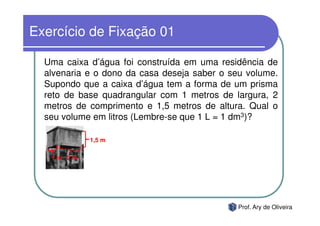 Exercício de Fixação 01

  Uma caixa d’água foi construída em uma residência de
  alvenaria e o dono da casa deseja saber o seu volume.
  Supondo que a caixa d’água tem a forma de um prisma
  reto de base quadrangular com 1 metros de largura, 2
  metros de comprimento e 1,5 metros de altura. Qual o
  seu volume em litros (Lembre-se que 1 L = 1 dm3)?

            1,5 m

   1m 2m




                                              Prof. Ary de Oliveira
 