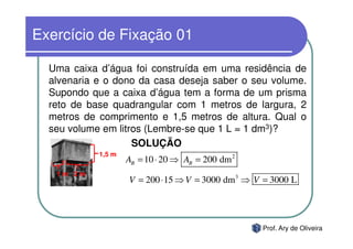 Exercício de Fixação 01

  Uma caixa d’água foi construída em uma residência de
  alvenaria e o dono da casa deseja saber o seu volume.
  Supondo que a caixa d’água tem a forma de um prisma
  reto de base quadrangular com 1 metros de largura, 2
  metros de comprimento e 1,5 metros de altura. Qual o
  seu volume em litros (Lembre-se que 1 L = 1 dm3)?
                    SOLUÇÃO
            1,5 m
                    AB = 10 ⋅ 20 ⇒ AB = 200 dm 2
   1m 2m
                    V = 200 ⋅ 15 ⇒ V = 3000 dm3 ⇒ V = 3000 L




                                                   Prof. Ary de Oliveira
 