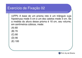 Exercício de Fixação 02

  (UFPI) A base de um prisma reto é um triângulo cuja
  hipotenusa mede 5 cm e um dos catetos mede 3 cm. Se
  a medida da altura desse prisma é 10 cm, seu volume,
  em centímetros cúbicos, mede:
  (A) 60
  (B) 70
  (C) 80
  (D) 90
  (E) 100



                                             Prof. Ary de Oliveira
 