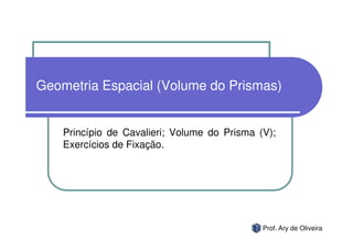 Geometria Espacial (Volume do Prismas)


    Princípio de Cavalieri; Volume do Prisma (V);
    Exercícios de Fixação.




                                              Prof. Ary de Oliveira
 