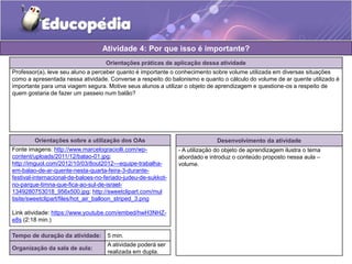 Atividade 4: Por que isso é importante? 
Orientações práticas de aplicação dessa atividade 
Professor(a), leve seu aluno a perceber quanto é importante o conhecimento sobre volume utilizada em diversas situações 
como a apresentada nessa atividade. Converse a respeito do balonismo e quanto o cálculo do volume de ar quente utilizado é 
importante para uma viagem segura. Motive seus alunos a utilizar o objeto de aprendizagem e questione-os a respeito de 
quem gostaria de fazer um passeio num balão? 
Orientações sobre a utilização dos OAs 
Fonte imagens: http://www.marcelograciolli.com/wp-content/ 
uploads/2011/12/balao-01.jpg; 
http://imguol.com/2012/10/03/8out2012---equipe-trabalha-em- 
balao-de-ar-quente-nesta-quarta-feira-3-durante-festival- 
internacional-de-baloes-no-feriado-judeu-de-sukkot-no- 
parque-timna-que-fica-ao-sul-de-israel- 
1349280753018_956x500.jpg; http://sweetclipart.com/mul 
tisite/sweetclipart/files/hot_air_balloon_striped_3.png 
Link atividade: https://www.youtube.com/embed/hwH3NHZ-e8s 
(2:18 min.) 
Desenvolvimento da atividade 
- A utilização do objeto de aprendizagem ilustra o tema 
abordado e introduz o conteúdo proposto nessa aula – 
volume. 
Tempo de duração da atividade: 5 min. 
Organização da sala de aula: 
A atividade poderá ser 
realizada em dupla. 
 