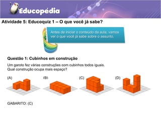 Atividade 5: Educoquiz 1 – O que você já sabe? 
Questão 1: Cubinhos em construção 
Um garoto fez várias construções com cubinhos todos iguais. 
Qual construção ocupa mais espaço? 
(A) (B) (C) (D) 
GABARITO: (C) 
Antes de iniciar o conteúdo da aula, vamos 
ver o que você já sabe sobre o assunto. 
 