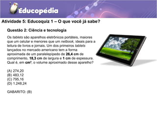 Atividade 5: Educoquiz 1 – O que você já sabe? 
Questão 2: Ciência e tecnologia 
Os tablets são aparelhos eletrônicos portáteis, maiores 
que um celular e menores que um netbook, ideais para a 
leitura de livros e jornais. Um dos primeiros tablets 
lançados no mercado americano tem a forma 
aproximada de um paralelepípedo de 26,4 cm de 
comprimento, 18,3 cm de largura e 1 cm de espessura. 
Qual é, em cm³, o volume aproximado desse aparelho? 
(A) 274,20 
(B) 483,12 
(C) 795,16 
(D) 1.248,24 
GABARITO: (B) 
 