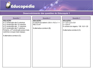 Desenvolvimento das questões do Educoquiz 1 
Questão 1 
SOLUÇÃO: 
A 1º construção são 5 cubinhos. 
A 2º construção são 10 cubinhos. 
A 3º construção são 11 cubinhos. 
A 4º construção são 7 cubinhos. 
Portanto, a 3º construção possui mais 
cubinhos e ocupa maior espaço. 
A alternativa correta é (C). 
Questão 2 
SOLUÇÃO: 
O volume do tablet é: 26,4 x 18,3 x 1 = 
483,12 cm³ 
A alternativa correta é (B). 
Questão 3 
SOLUÇÃO: 
V = 3,4 x 2,5 x 0,8 
V = 6,8 m³ 
O número de viagens 136 : 6,8 = 20 
A alternativa correta é (C). 
 
