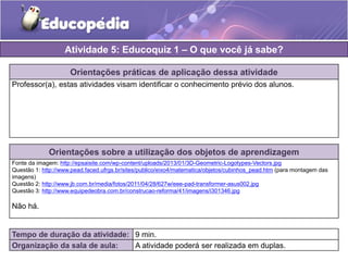 Orientações práticas de aplicação dessa atividade 
Professor(a), estas atividades visam identificar o conhecimento prévio dos alunos. 
Orientações sobre a utilização dos objetos de aprendizagem 
Fonte da imagem: http://epsaisite.com/wp-content/uploads/2013/01/3D-Geometric-Logotypes-Vectors.jpg 
Questão 1: http://www.pead.faced.ufrgs.br/sites/publico/eixo4/matematica/objetos/cubinhos_pead.htm (para montagem das 
imagens) 
Questão 2: http://www.jb.com.br/media/fotos/2011/04/28/627w/eee-pad-transformer-asus002.jpg 
Questão 3: http://www.equipedeobra.com.br/construcao-reforma/41/imagens/i301346.jpg 
Não há. 
Atividade 5: Educoquiz 1 – O que você já sabe? 
Tempo de duração da atividade: 9 min. 
Organização da sala de aula: A atividade poderá ser realizada em duplas. 
 