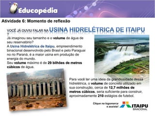 Atividade 6: Momento de reflexão 
Já imaginou seu tamanho e o volume de água de 
seu reservatório? 
A Usina Hidrelétrica de Itaipu, empreendimento 
binacional desenvolvido pelo Brasil e pelo Paraguai 
no rio Paraná, é a maior usina em produção de 
energia do mundo. 
Seu volume máximo é de 29 bilhões de metros 
cúbicos de água. 
Para você ter uma ideia da grandiosidade dessa 
hidrelétrica, o volume de concreto utilizado em 
sua construção, cerca de 12,7 milhões de 
metros cúbicos, seria suficiente para construir, 
aproximadamente 210 estágios de futebol. 
Clique na logomarca 
e assista! 
 